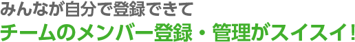 みんなが自分で登録できてチームのメンバー登録・管理がスイスイ！